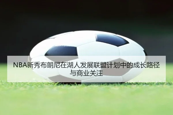 NBA新秀布朗尼在湖人发展联盟计划中的成长路径与商业关注